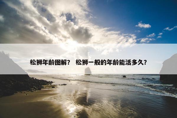 松狮年龄图解？ 松狮一般的年龄能活多久？