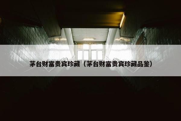 茅台财富贵宾珍藏（茅台财富贵宾珍藏品鉴）