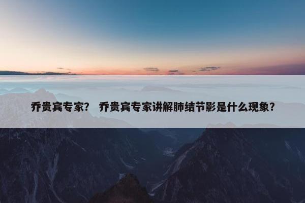 乔贵宾专家？ 乔贵宾专家讲解肺结节影是什么现象？