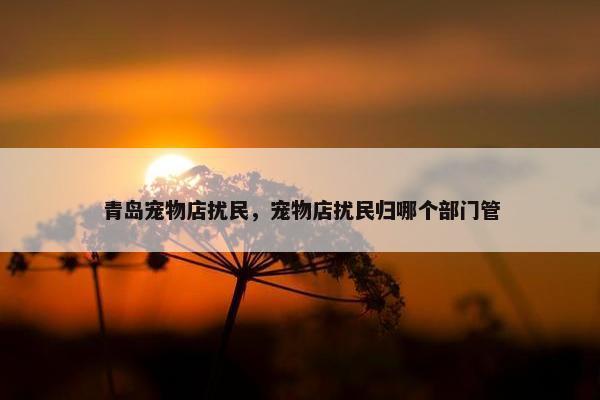 青岛宠物店扰民，宠物店扰民归哪个部门管