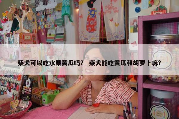 柴犬可以吃水果黄瓜吗？ 柴犬能吃黄瓜和胡萝卜嘛？