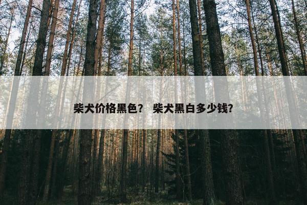 柴犬价格黑色？ 柴犬黑白多少钱？