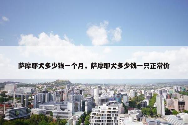 萨摩耶犬多少钱一个月，萨摩耶犬多少钱一只正常价