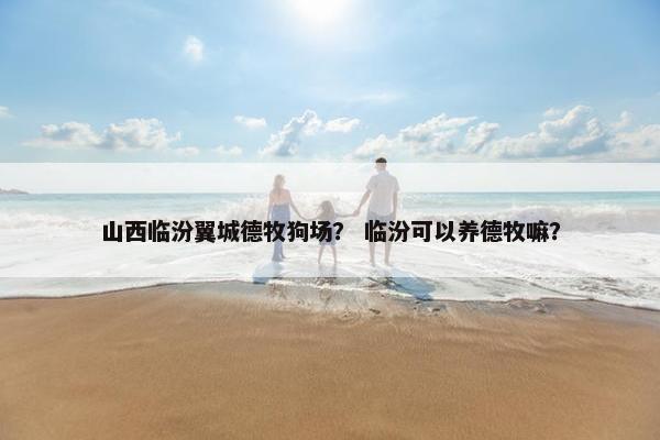 山西临汾翼城德牧狗场？ 临汾可以养德牧嘛？
