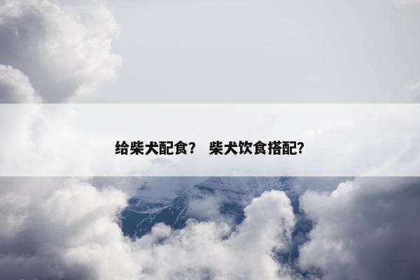 给柴犬配食？ 柴犬饮食搭配？