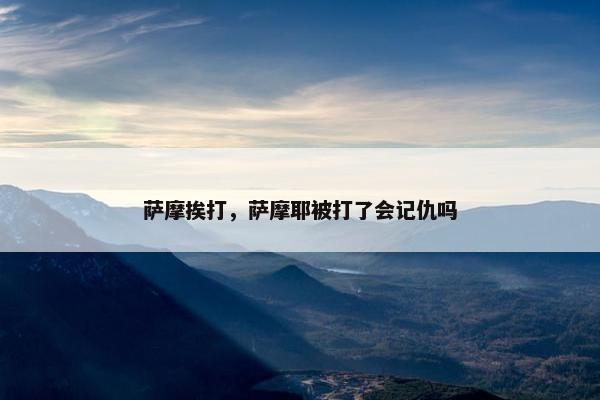 萨摩挨打，萨摩耶被打了会记仇吗