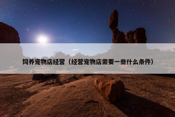 饲养宠物店经营（经营宠物店需要一些什么条件）
