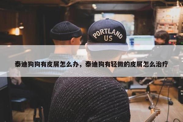 泰迪狗狗有皮屑怎么办，泰迪狗有轻微的皮屑怎么治疗