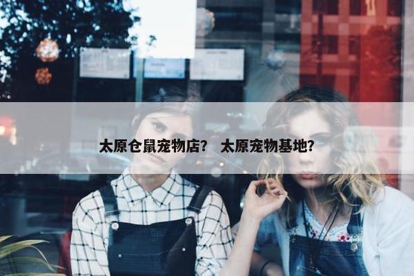 太原仓鼠宠物店？ 太原宠物基地？