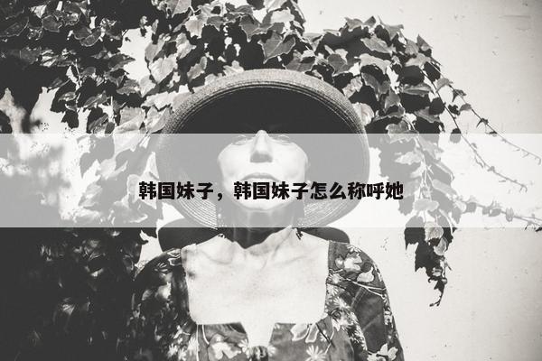 韩国妹子，韩国妹子怎么称呼她
