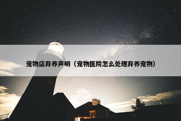 宠物店弃养声明（宠物医院怎么处理弃养宠物）