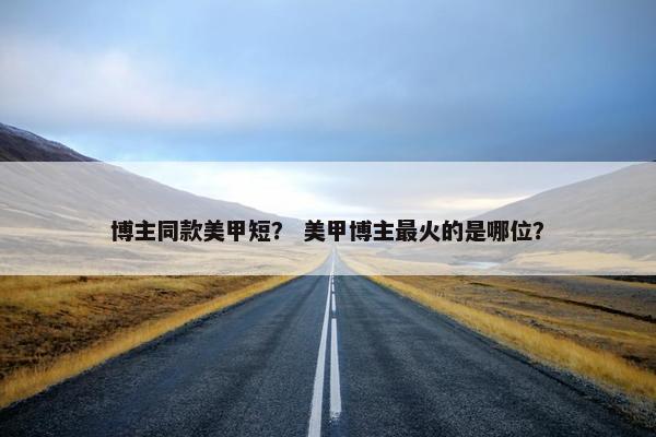 博主同款美甲短？ 美甲博主最火的是哪位？