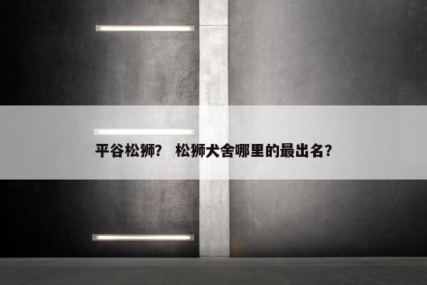 平谷松狮？ 松狮犬舍哪里的最出名？